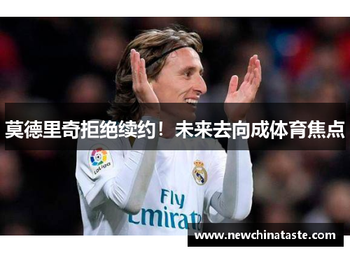 莫德里奇拒绝续约！未来去向成体育焦点