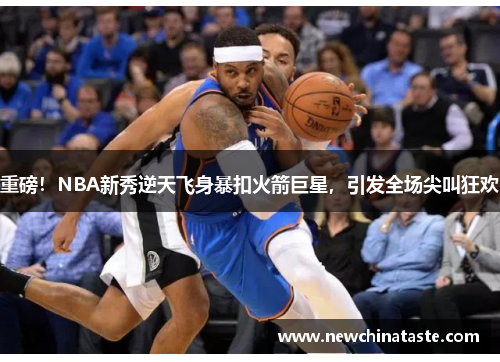 重磅！NBA新秀逆天飞身暴扣火箭巨星，引发全场尖叫狂欢